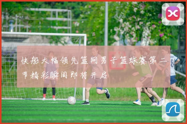 快船大幅领先篮网男子篮球赛第二节精彩瞬间即将开启