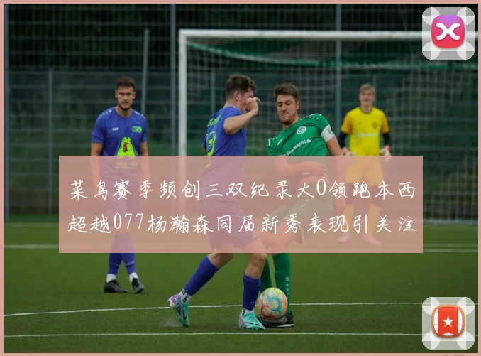 菜鸟赛季频创三双纪录大O领跑本西超越077杨瀚森同届新秀表现引关注