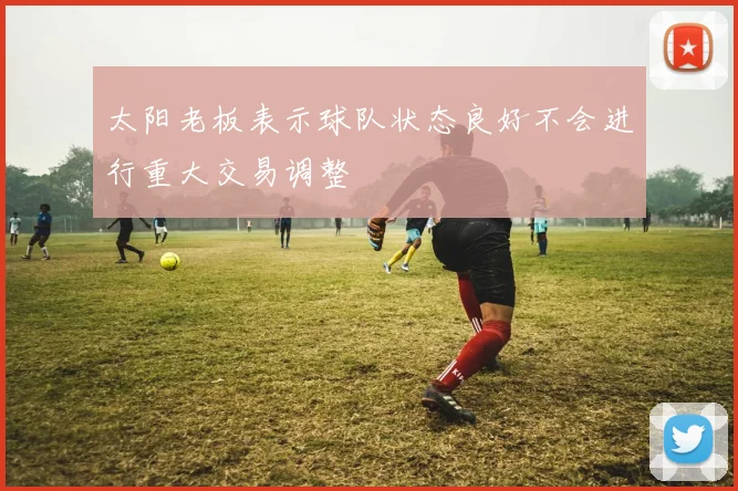 太阳老板表示球队状态良好不会进行重大交易调整