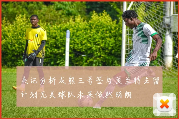 美记分析灰熊三号签与莫兰特去留计划无关球队未来依然明朗