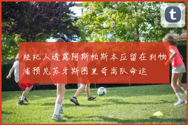 经纪人透露阿斯帕斯本应留在利物浦预见苏牙斯图里奇离队命运