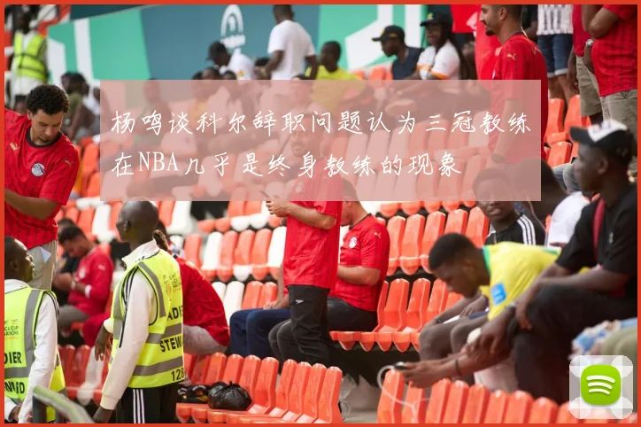 杨鸣谈科尔辞职问题认为三冠教练在NBA几乎是终身教练的现象