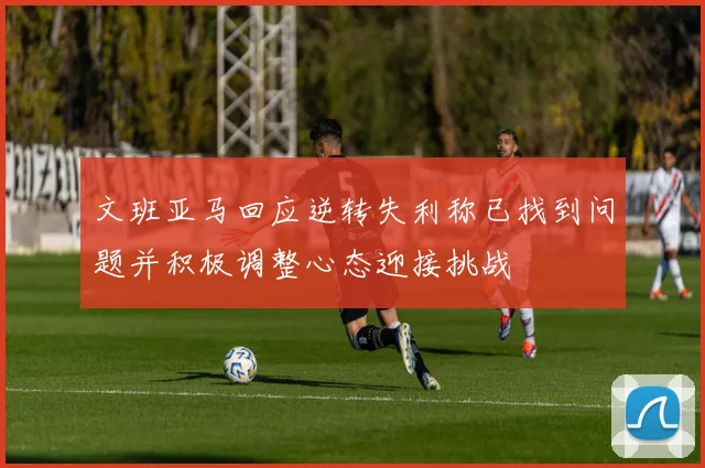 文班亚马回应逆转失利称已找到问题并积极调整心态迎接挑战