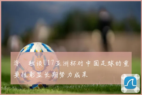 浮嶋敏谈U17亚洲杯对中国足球的重要性彰显长期努力成果