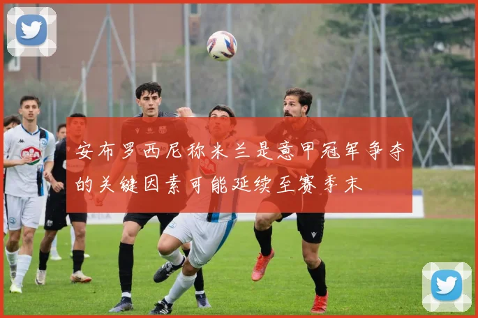 安布罗西尼称米兰是意甲冠军争夺的关键因素可能延续至赛季末