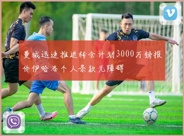 曼城迅速推进转会计划3000万镑报价伊哈洛个人条款无障碍